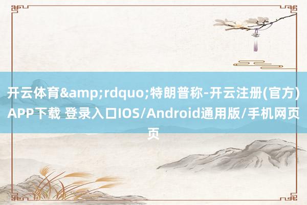 开云体育”特朗普称-开云注册(官方)APP下载 登录入口IOS/Android通用版/手机网页