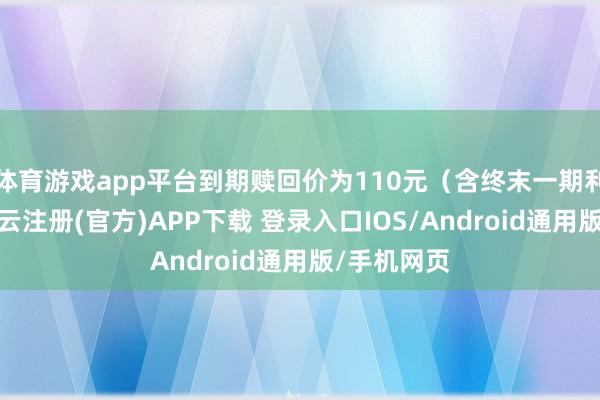 体育游戏app平台到期赎回价为110元(含终末一期利息))-开云注册(官方)APP下载 登录入口IOS/Android通用版/手机网页