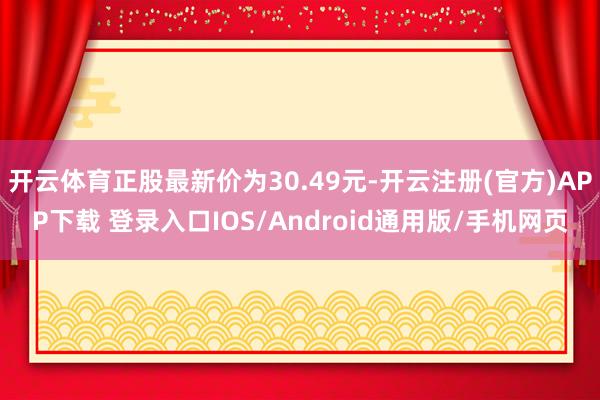 开云体育正股最新价为30.49元-开云注册(官方)APP下载 登录入口IOS/Android通用版/手机网页