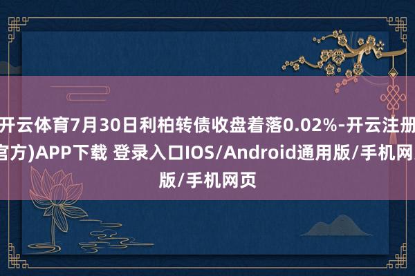 开云体育7月30日利柏转债收盘着落0.02%-开云注册(官方)APP下载 登录入口IOS/Android通用版/手机网页
