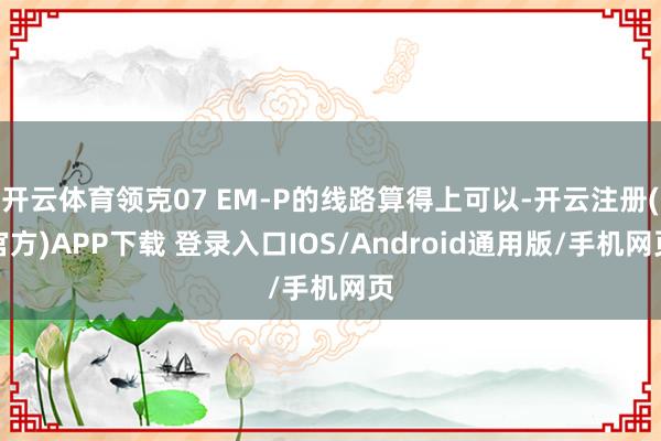 开云体育领克07 EM-P的线路算得上可以-开云注册(官方)APP下载 登录入口IOS/Android通用版/手机网页