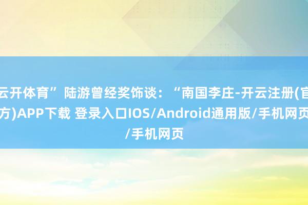 云开体育” 陆游曾经奖饰谈：“南国李庄-开云注册(官方)APP下载 登录入口IOS/Android通用版/手机网页
