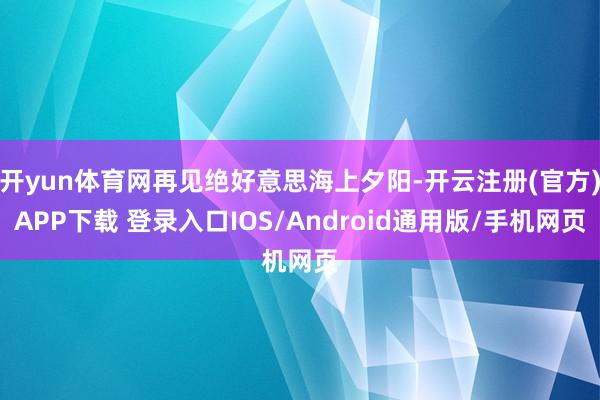 开yun体育网再见绝好意思海上夕阳-开云注册(官方)APP下载 登录入口IOS/Android通用版/手机网页