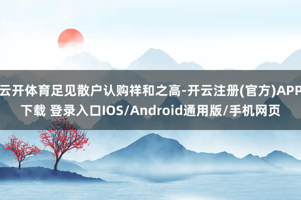 云开体育足见散户认购祥和之高-开云注册(官方)APP下载 登录入口IOS/Android通用版/手机网页