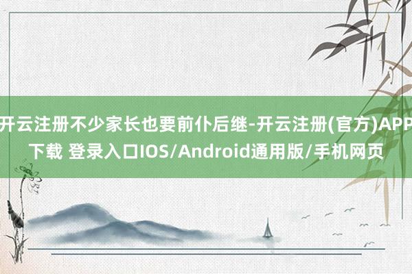开云注册不少家长也要前仆后继-开云注册(官方)APP下载 登录入口IOS/Android通用版/手机网页