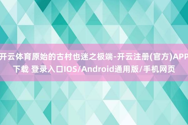 开云体育原始的古村也迷之极端-开云注册(官方)APP下载 登录入口IOS/Android通用版/手机网页