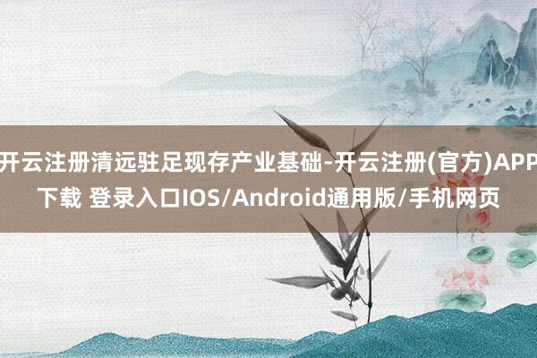 开云注册清远驻足现存产业基础-开云注册(官方)APP下载 登录入口IOS/Android通用版/手机网页