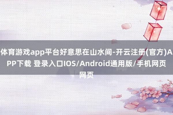 体育游戏app平台好意思在山水间-开云注册(官方)APP下载 登录入口IOS/Android通用版/手机网页