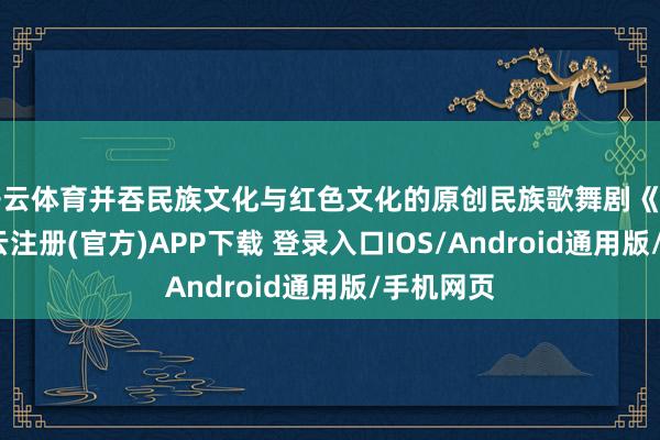 开云体育并吞民族文化与红色文化的原创民族歌舞剧《共潮》-开云注册(官方)APP下载 登录入口IOS/Android通用版/手机网页