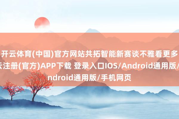 开云体育(中国)官方网站共拓智能新赛谈　　不雅看更多转载-开云注册(官方)APP下载 登录入口IOS/Android通用版/手机网页
