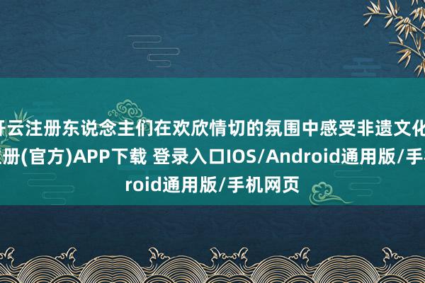 开云注册东说念主们在欢欣情切的氛围中感受非遗文化-开云注册(官方)APP下载 登录入口IOS/Android通用版/手机网页