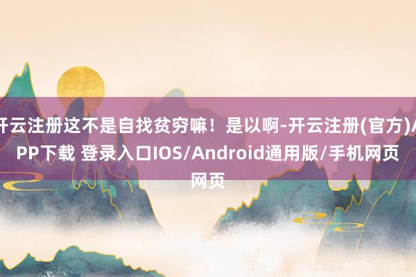 开云注册这不是自找贫穷嘛!是以啊-开云注册(官方)APP下载 登录入口IOS/Android通用版/手机网页