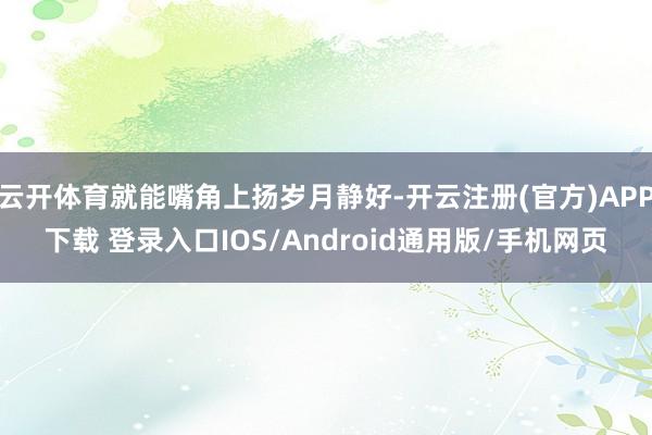 云开体育就能嘴角上扬岁月静好-开云注册(官方)APP下载 登录入口IOS/Android通用版/手机网页