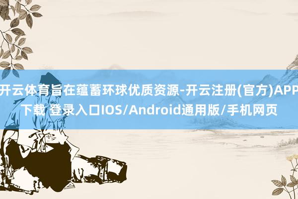 开云体育旨在蕴蓄环球优质资源-开云注册(官方)APP下载 登录入口IOS/Android通用版/手机网页
