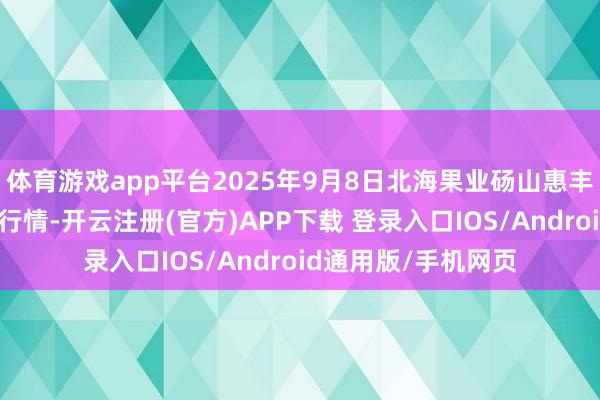 体育游戏app平台2025年9月8日北海果业砀山惠丰市集有限公司价钱行情-开云注册(官方)APP下载 登录入口IOS/Android通用版/手机网页