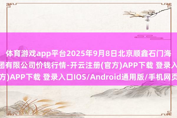 体育游戏app平台2025年9月8日北京顺鑫石门海外农居品批发商场集团有限公司价钱行情-开云注册(官方)APP下载 登录入口IOS/Android通用版/手机网页