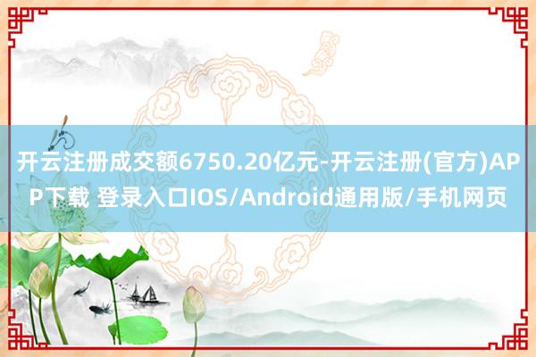 开云注册成交额6750.20亿元-开云注册(官方)APP下载 登录入口IOS/Android通用版/手机网页