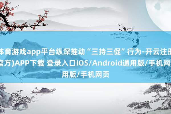 体育游戏app平台纵深推动“三持三促”行为-开云注册(官方)APP下载 登录入口IOS/Android通用版/手机网页