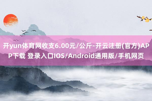 开yun体育网收支6.00元/公斤-开云注册(官方)APP下载 登录入口IOS/Android通用版/手机网页