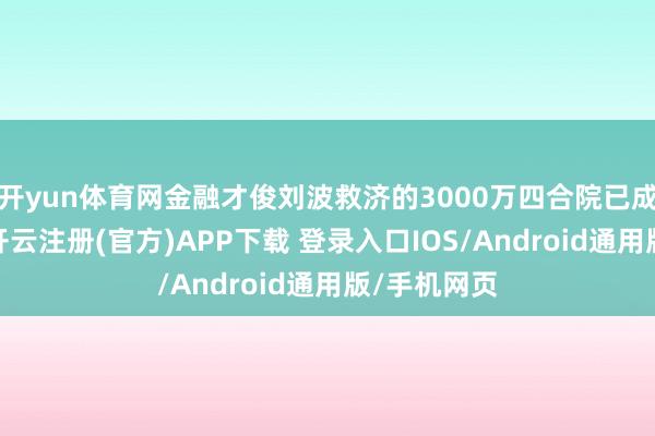 开yun体育网金融才俊刘波救济的3000万四合院已成旧事云烟-开云注册(官方)APP下载 登录入口IOS/Android通用版/手机网页