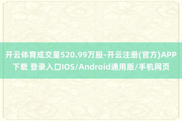 开云体育成交量520.99万股-开云注册(官方)APP下载 登录入口IOS/Android通用版/手机网页