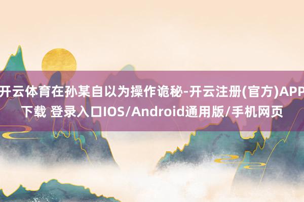 开云体育在孙某自以为操作诡秘-开云注册(官方)APP下载 登录入口IOS/Android通用版/手机网页