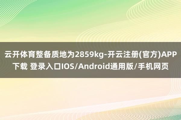 云开体育整备质地为2859kg-开云注册(官方)APP下载 登录入口IOS/Android通用版/手机网页