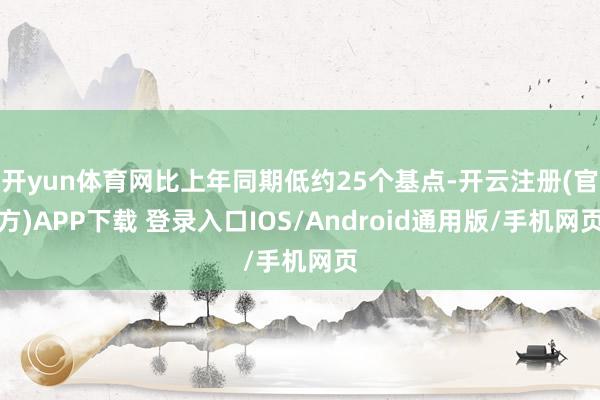 开yun体育网比上年同期低约25个基点-开云注册(官方)APP下载 登录入口IOS/Android通用版/手机网页