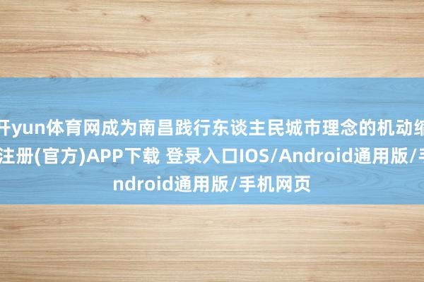 开yun体育网成为南昌践行东谈主民城市理念的机动缩影-开云注册(官方)APP下载 登录入口IOS/Android通用版/手机网页