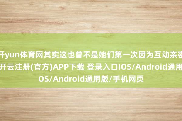 开yun体育网其实这也曾不是她们第一次因为互动亲密激发征询了-开云注册(官方)APP下载 登录入口IOS/Android通用版/手机网页