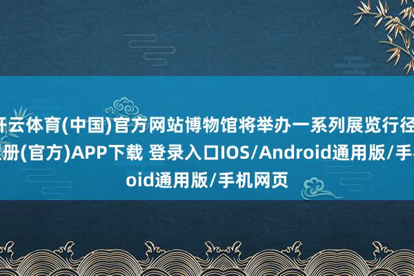 开云体育(中国)官方网站博物馆将举办一系列展览行径-开云注册(官方)APP下载 登录入口IOS/Android通用版/手机网页