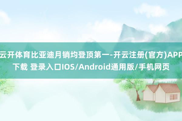 云开体育比亚迪月销均登顶第一-开云注册(官方)APP下载 登录入口IOS/Android通用版/手机网页