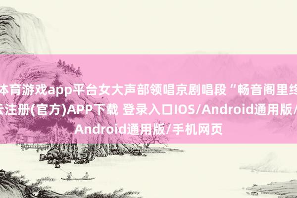 体育游戏app平台女大声部领唱京剧唱段“畅音阁里终一叙-开云注册(官方)APP下载 登录入口IOS/Android通用版/手机网页