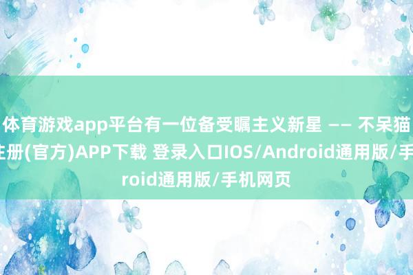 体育游戏app平台有一位备受瞩主义新星 —— 不呆猫-开云注册(官方)APP下载 登录入口IOS/Android通用版/手机网页