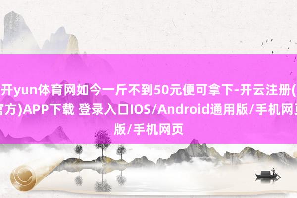 开yun体育网如今一斤不到50元便可拿下-开云注册(官方)APP下载 登录入口IOS/Android通用版/手机网页