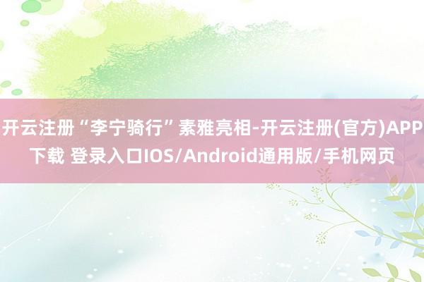 开云注册“李宁骑行”素雅亮相-开云注册(官方)APP下载 登录入口IOS/Android通用版/手机网页