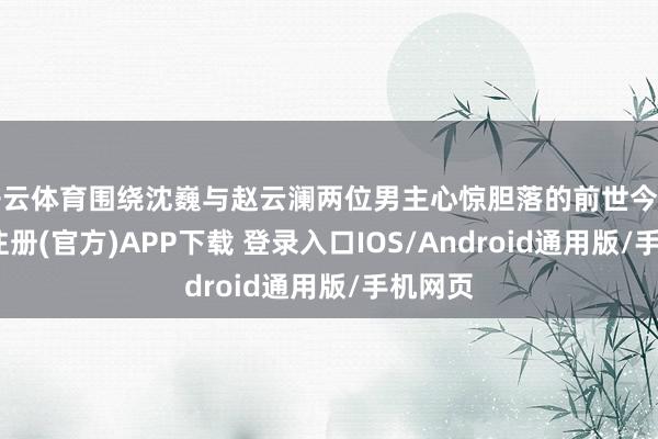 开云体育围绕沈巍与赵云澜两位男主心惊胆落的前世今生-开云注册(官方)APP下载 登录入口IOS/Android通用版/手机网页