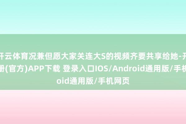 开云体育况兼但愿大家关连大S的视频齐要共享给她-开云注册(官方)APP下载 登录入口IOS/Android通用版/手机网页