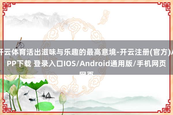 开云体育活出滋味与乐趣的最高意境-开云注册(官方)APP下载 登录入口IOS/Android通用版/手机网页