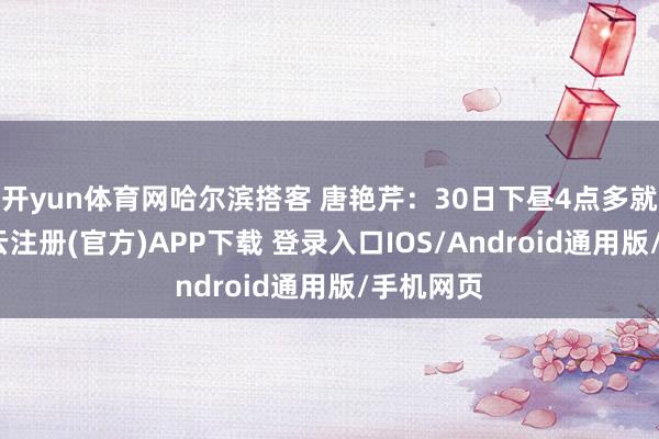 开yun体育网哈尔滨搭客 唐艳芹：30日下昼4点多就到了-开云注册(官方)APP下载 登录入口IOS/Android通用版/手机网页