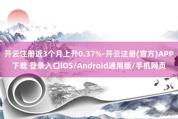 开云注册近3个月上升0.37%-开云注册(官方)APP下载 登录入口IOS/Android通用版/手机网页