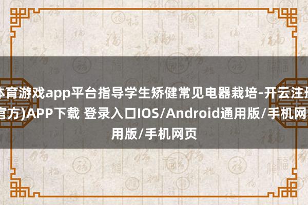 体育游戏app平台指导学生矫健常见电器栽培-开云注册(官方)APP下载 登录入口IOS/Android通用版/手机网页