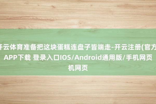 开云体育准备把这块蛋糕连盘子皆端走-开云注册(官方)APP下载 登录入口IOS/Android通用版/手机网页