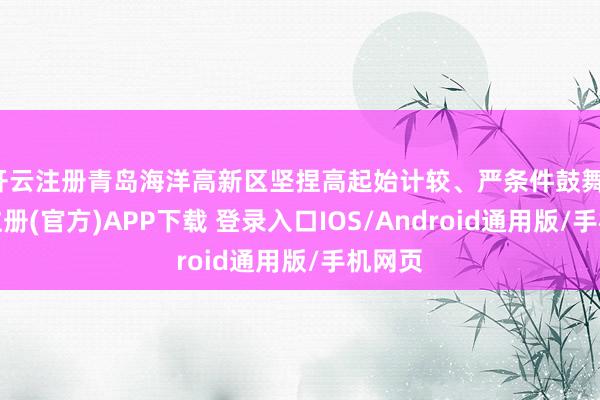 开云注册青岛海洋高新区坚捏高起始计较、严条件鼓舞-开云注册(官方)APP下载 登录入口IOS/Android通用版/手机网页