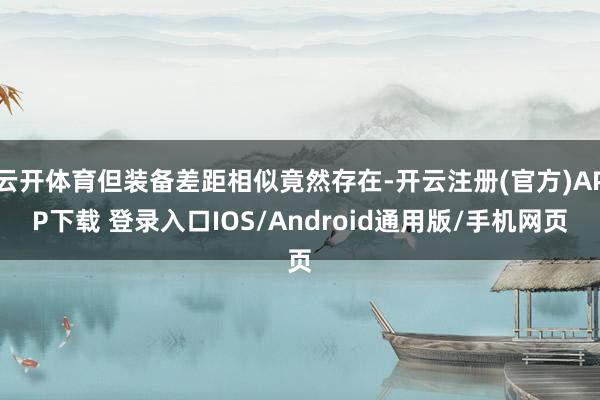 云开体育但装备差距相似竟然存在-开云注册(官方)APP下载 登录入口IOS/Android通用版/手机网页