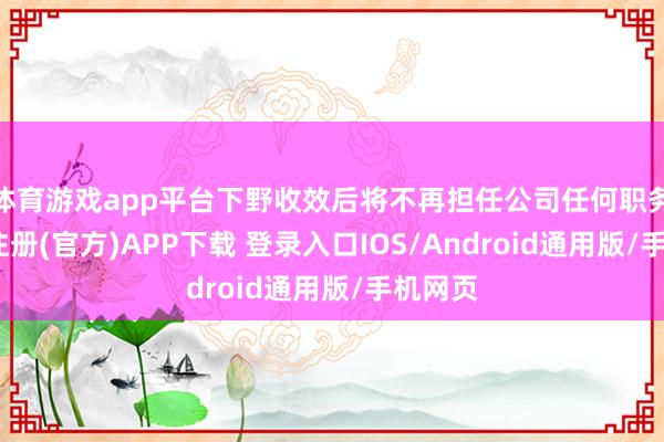体育游戏app平台下野收效后将不再担任公司任何职务-开云注册(官方)APP下载 登录入口IOS/Android通用版/手机网页