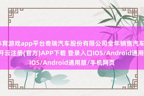 体育游戏app平台奇瑞汽车股份有限公司全年销售汽车2631381辆-开云注册(官方)APP下载 登录入口IOS/Android通用版/手机网页