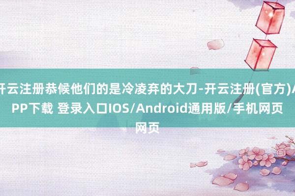 开云注册恭候他们的是冷凌弃的大刀-开云注册(官方)APP下载 登录入口IOS/Android通用版/手机网页