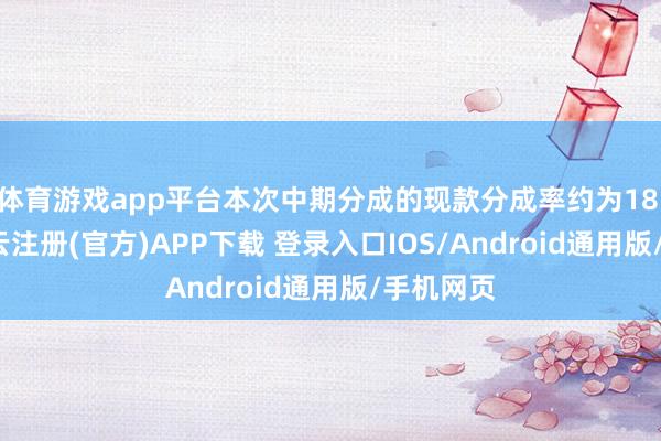 体育游戏app平台本次中期分成的现款分成率约为18.58%-开云注册(官方)APP下载 登录入口IOS/Android通用版/手机网页