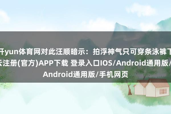 开yun体育网对此汪顺暗示：拍浮神气只可穿条泳裤下去游-开云注册(官方)APP下载 登录入口IOS/Android通用版/手机网页